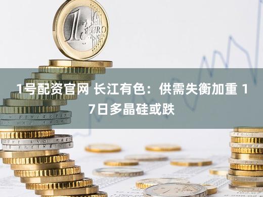 1号配资官网 长江有色：供需失衡加重 17日多晶硅或跌