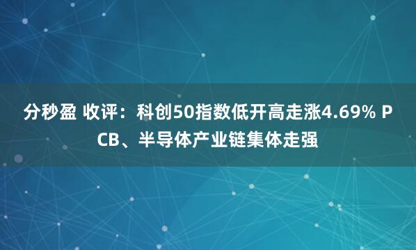 分秒盈 收评：科创50指数低开高走涨4.69% PCB、半导体产业链集体走强
