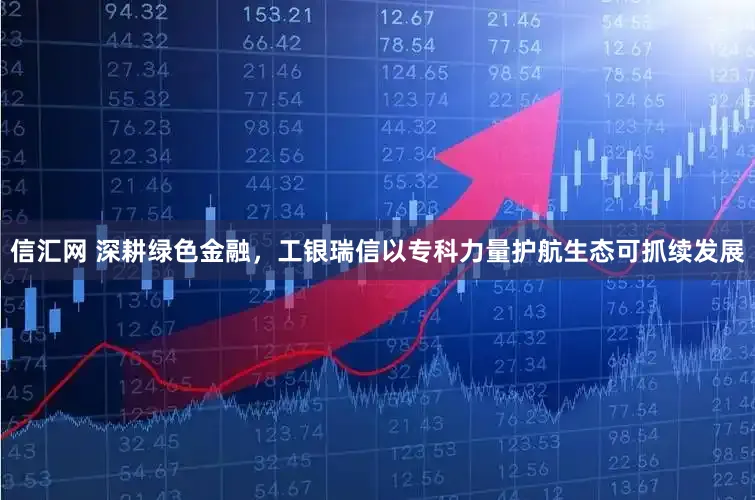 信汇网 深耕绿色金融，工银瑞信以专科力量护航生态可抓续发展