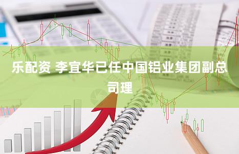 乐配资 李宜华已任中国铝业集团副总司理