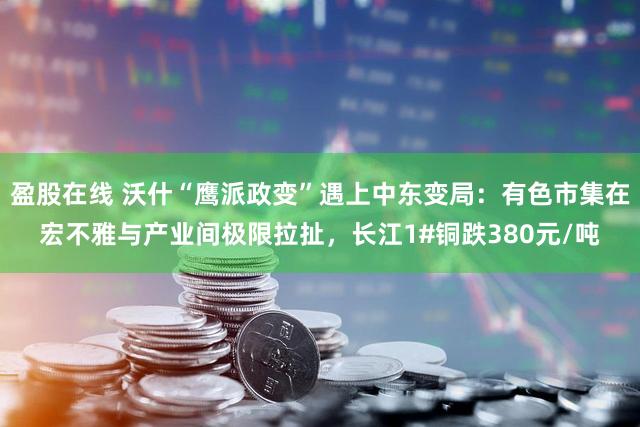 盈股在线 沃什“鹰派政变”遇上中东变局：有色市集在宏不雅与产业间极限拉扯，长江1#铜跌380元/吨