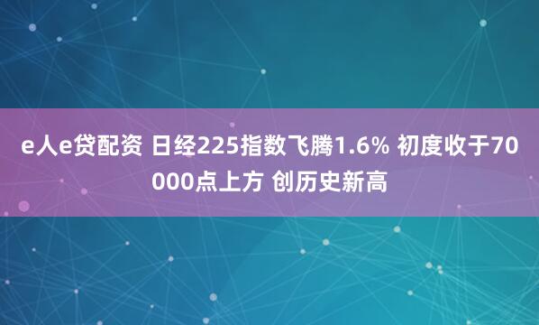 e人e贷配资 日经225指数飞腾1.6% 初度收于70000点上方 创历史新高