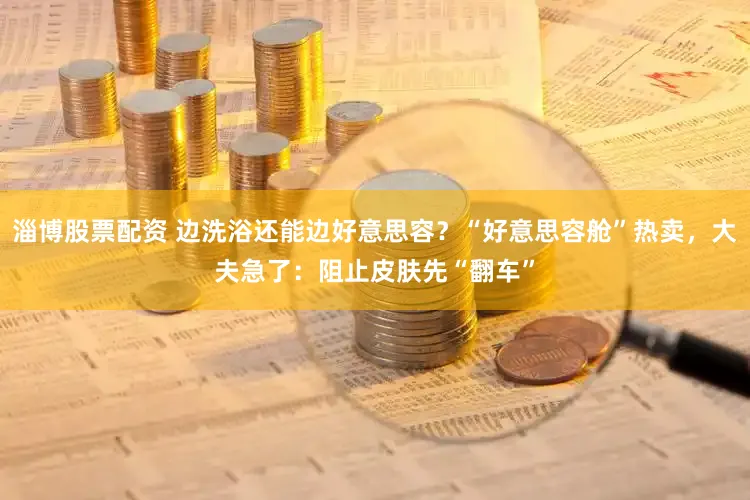 淄博股票配资 边洗浴还能边好意思容？“好意思容舱”热卖，大夫急了：阻止皮肤先“翻车”