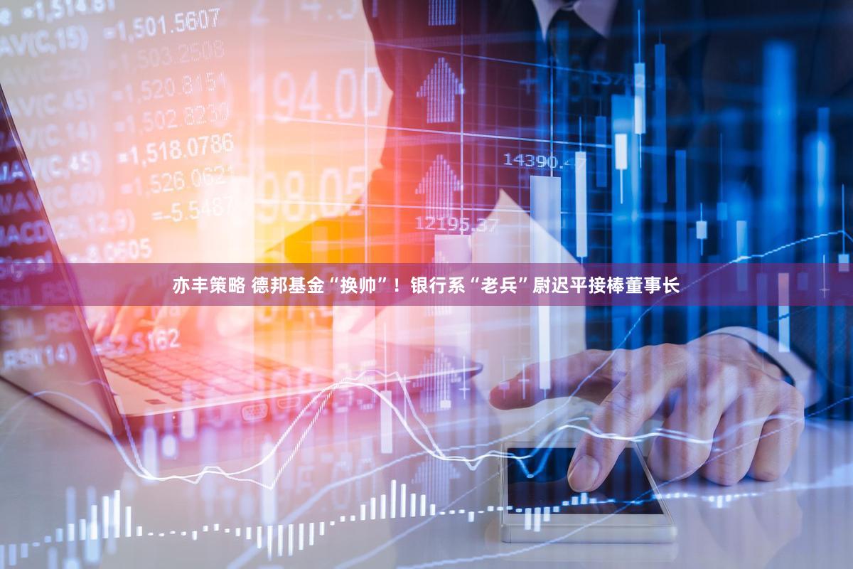 亦丰策略 德邦基金“换帅”！银行系“老兵”尉迟平接棒董事长