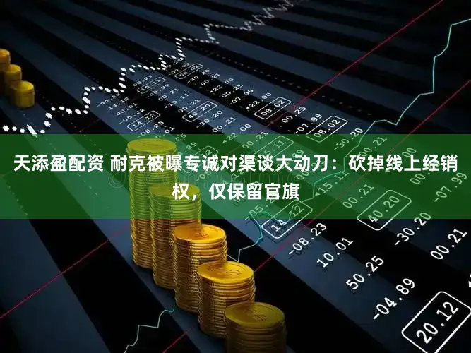 天添盈配资 耐克被曝专诚对渠谈大动刀：砍掉线上经销权，仅保留官旗