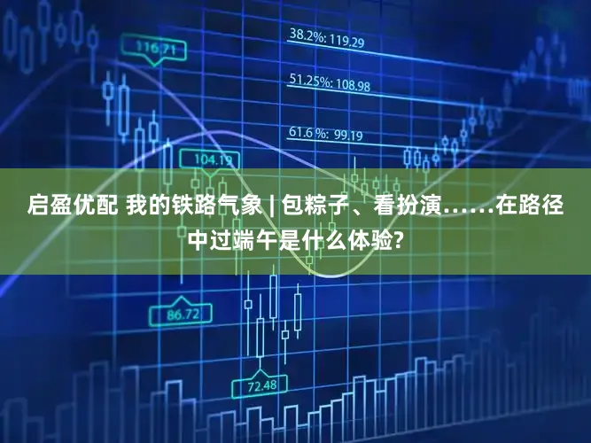 启盈优配 我的铁路气象 | 包粽子、看扮演……在路径中过端午是什么体验?