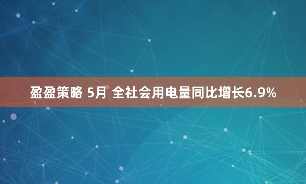 盈盈策略 5月 全社会用电量同比增长6.9%