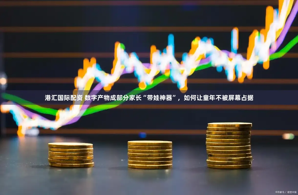 港汇国际配资 数字产物成部分家长“带娃神器”，如何让童年不被屏幕占据