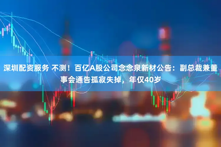 深圳配资服务 不测！百亿A股公司念念泉新材公告：副总裁兼董事会通告孤寂失掉，年仅40岁