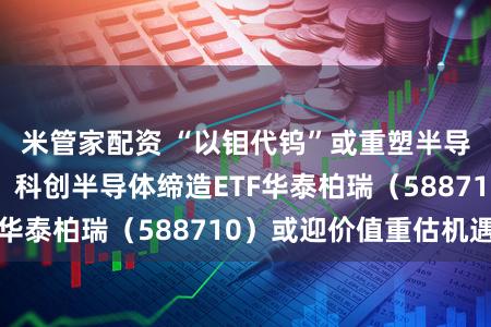 米管家配资 “以钼代钨”或重塑半导体缔造链工艺！科创半导体缔造ETF华泰柏瑞（588710）或迎价值重估机遇