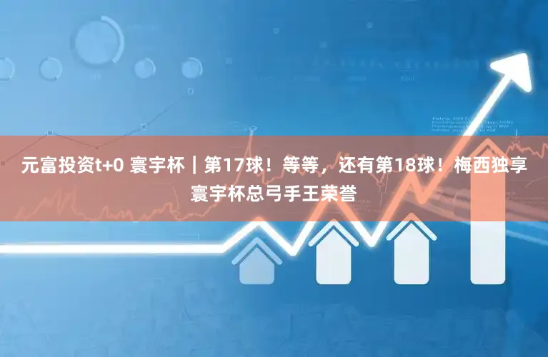 元富投资t+0 寰宇杯｜第17球！等等，还有第18球！梅西独享寰宇杯总弓手王荣誉