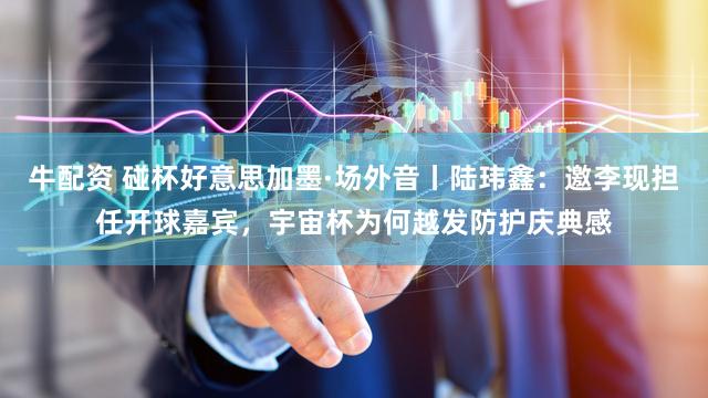 牛配资 碰杯好意思加墨·场外音丨陆玮鑫：邀李现担任开球嘉宾，宇宙杯为何越发防护庆典感