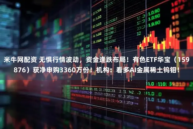 米牛网配资 无惧行情波动,资金逢跌布局!有色ETF华宝(159876)获净申购3360万份!机构:看多AI金属稀土钨钼!