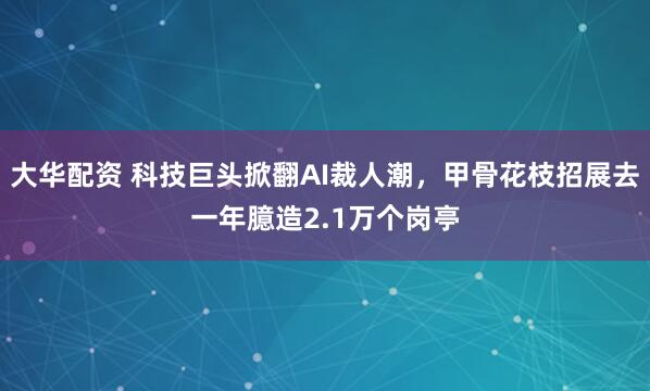 大华配资 科技巨头掀翻AI裁人潮，甲骨花枝招展去一年臆造2.1万个岗亭