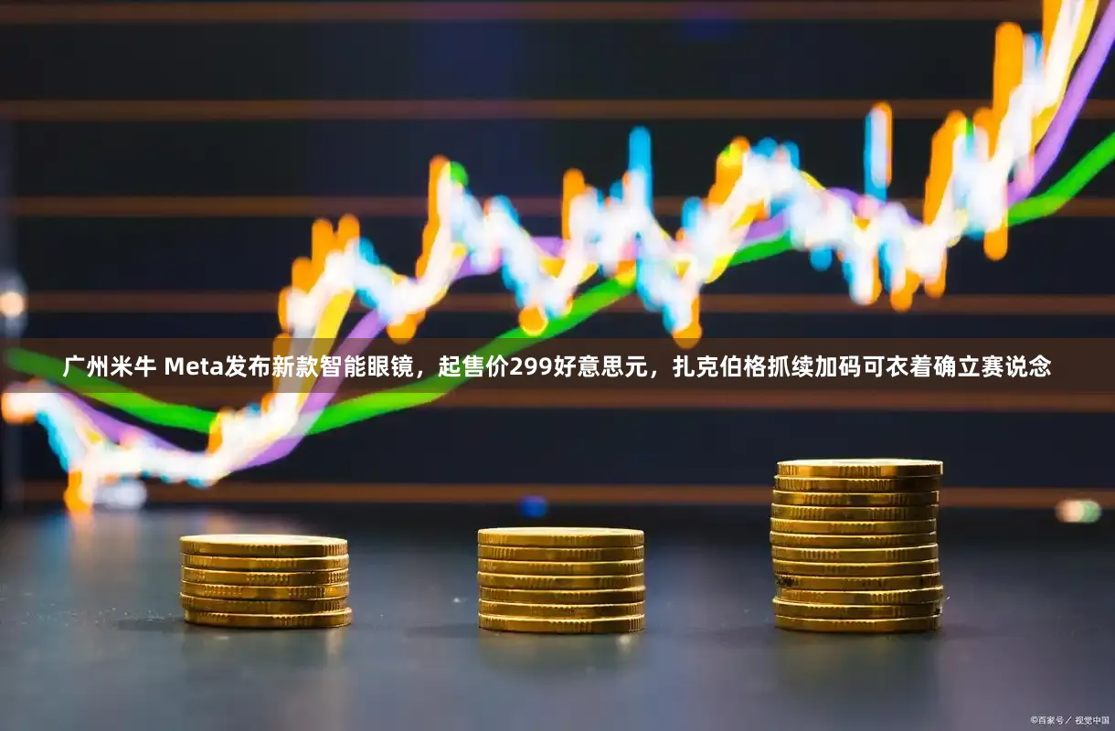 广州米牛 Meta发布新款智能眼镜，起售价299好意思元，扎克伯格抓续加码可衣着确立赛说念