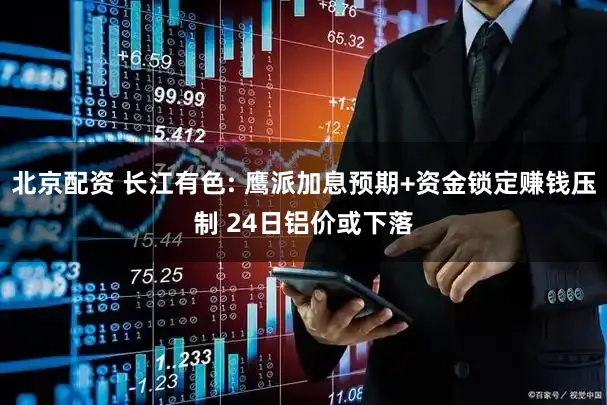 北京配资 长江有色: 鹰派加息预期+资金锁定赚钱压制 24日铝价或下落