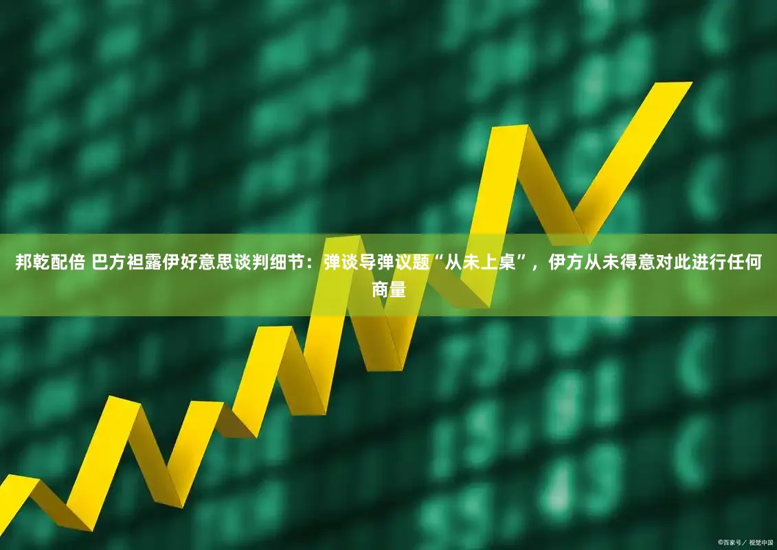邦乾配倍 巴方袒露伊好意思谈判细节:弹谈导弹议题“从未上桌”,伊方从未得意对此进行任何商量